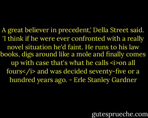 A great believer in precedent,' Della Street said. 'I think if he were ever confronted with a really novel situation he'd faint. He runs to his law books, digs around like a mole and finally comes up with case that's what he calls <i>on all fours</i> and was decided seventy-five or a hundred years ago. - Erle Stanley Gardner