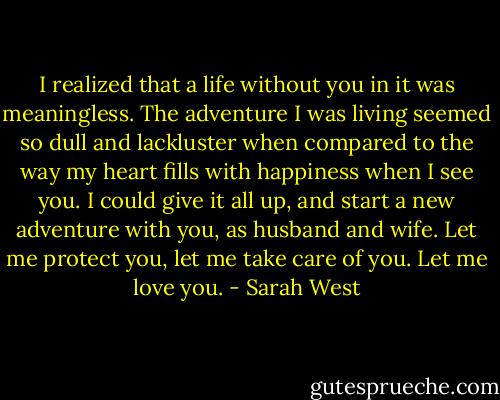 I realized that a life without you in it was meaningless. The adventure I was living seemed so dull and lackluster when compared to the way my heart fills with happiness when I see you. I could give it all up, and start a new adventure with you, as husband and wife. Let me protect you, let me take care of you. Let me love you. - Sarah West