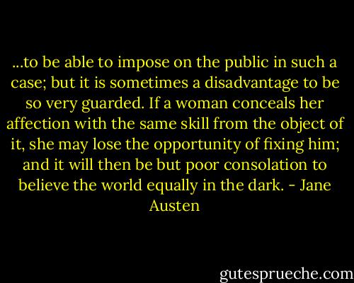 ...to be able to impose on the public in such a case; but it is sometimes a disadvantage to be so very guarded. If a woman conceals her affection with the same skill from the object of it, she may lose the opportunity of fixing him; and it will then be but poor consolation to believe the world equally in the dark. - Jane Austen