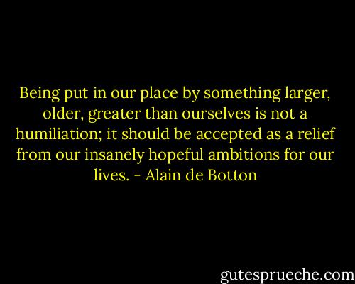 Being put in our place by something larger, older, greater than ourselves is not a humiliation; it should be accepted as a relief from our insanely hopeful ambitions for our lives. - Alain de Botton