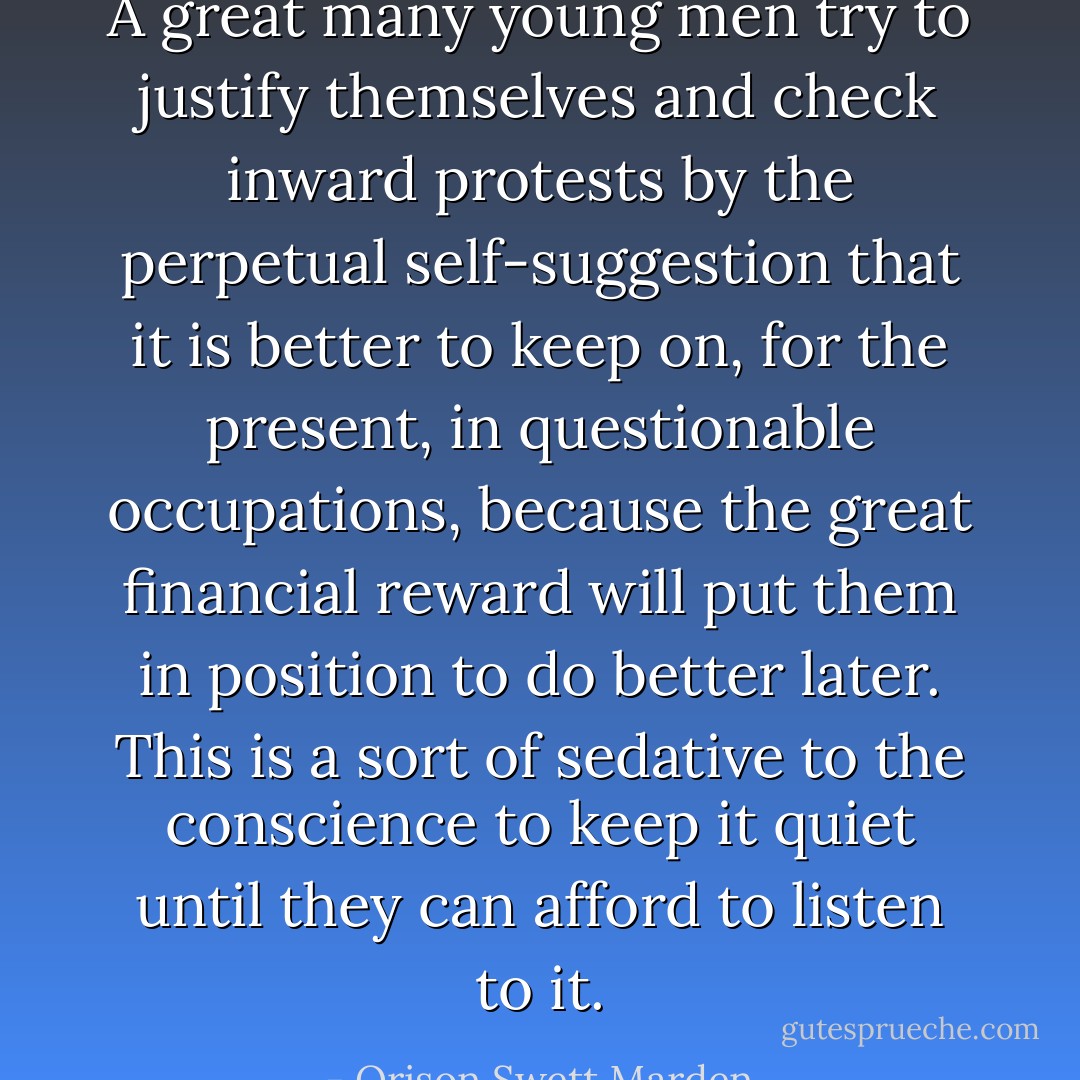 A great many young men try to justify themselves and check inward protests by the perpetual self-suggestion that it is better to keep on, for the present, in questionable occupations, because the great financial reward will put them in position to do better later. This is a sort of sedative to the conscience to keep it quiet until they can afford to listen to it. - Orison Swett Marden
