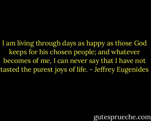 I am living through days as happy as those God keeps for his chosen people; and whatever becomes of me, I can never say that I have not tasted the purest joys of life. - Jeffrey Eugenides