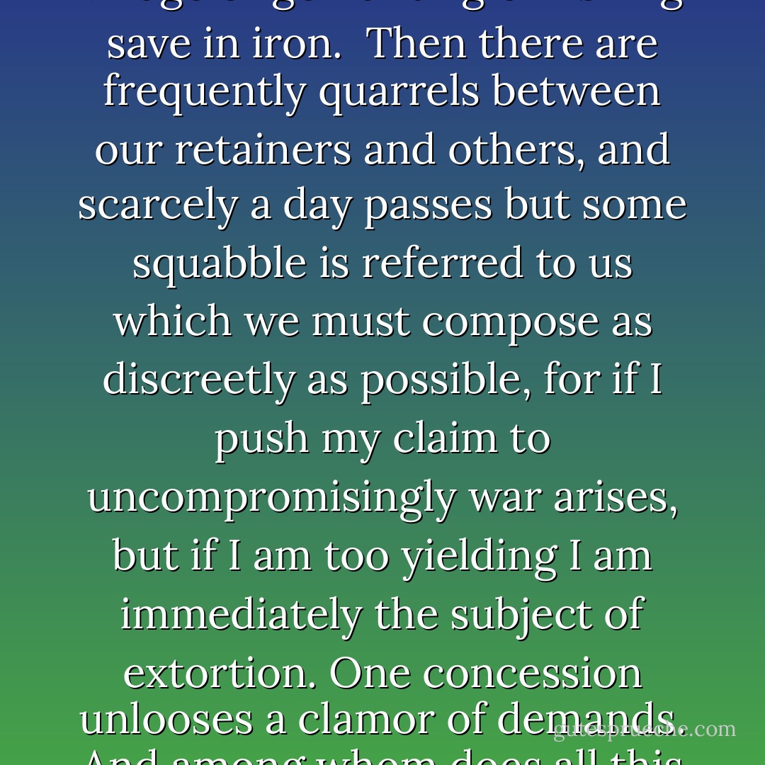 Such is the lot of the knight that even though my patrimony were ample and adequate for my support, nevertheless here are the disturbances which give me no quiet. We live in fields, forests, and fortresses. Those by whose labors we exist are poverty-stricken peasants, to whom we lease our fields, vineyards, pastures, and woods. The return is exceedingly sparse in proportion to the labor expended. Nevertheless the utmost effort is put forth that it may be bountiful and plentiful, for we must be diligent stewards. I must attach myself to some prince in the hope of protection. Otherwise every one will look upon me as fair plunder. But even if I do make such an attachment hope is beclouded by danger and daily anxiety. If I go away from home I am in peril lest I fall in with those who are at war or feud with my overlord, no matter who he is, and for that reason fall upon me and carry me away. If fortune is adverse, the half of my estates will be forfeit as ransom. Where I looked for protection I was ensnared. We cannot go unarmed beyond to yokes of land. On that account, we must have a large equipage of horses, arms, and followers, and all at great expense. We cannot visit a neighboring village or go hunting or fishing save in iron.<br /><br />Then there are frequently quarrels between our retainers and others, and scarcely a day passes but some squabble is referred to us which we must compose as discreetly as possible, for if I push my claim to uncompromisingly war arises, but if I am too yielding I am immediately the subject of extortion. One concession unlooses a clamor of demands. And among whom does all this take place? Not among strangers, my friend, but among neighbors, relatives, and those of the same household, even brothers.<br /><br />These are our rural delights, our peace and tranquility. The castle, whether on plain or mountain, must be not fair but firm, surrounded by moat and wall, narrow within, crowded with stalls for the cattle, and arsenals for guns, pitch, and powder. Then there are dogs and their dung, a sweet savor I assure you. The horsemen come and go, among them robbers, thieves, and bandits. Our doors are open to practically all comers, either because we do not know who they are or do not make too diligent inquiry. One hears the bleating of sheep, the lowing of cattle, the barking of dogs, the shouts of men working in the fields, the squeaks or barrows and wagons, yes, and even the howling of wolves from nearby woods.<br /><br />The day is full of thought for the morrow, constant disturbance, continual storms. The fields must be ploughed and spaded, the vines tended, trees planted, meadows irrigated. There is harrowing, sowing, fertilizing, reaping, threshing: harvest and vintage. If the harvest fails in any year, then follow dire poverty, unrest, and turbulence. - Ulrich von Hutten
