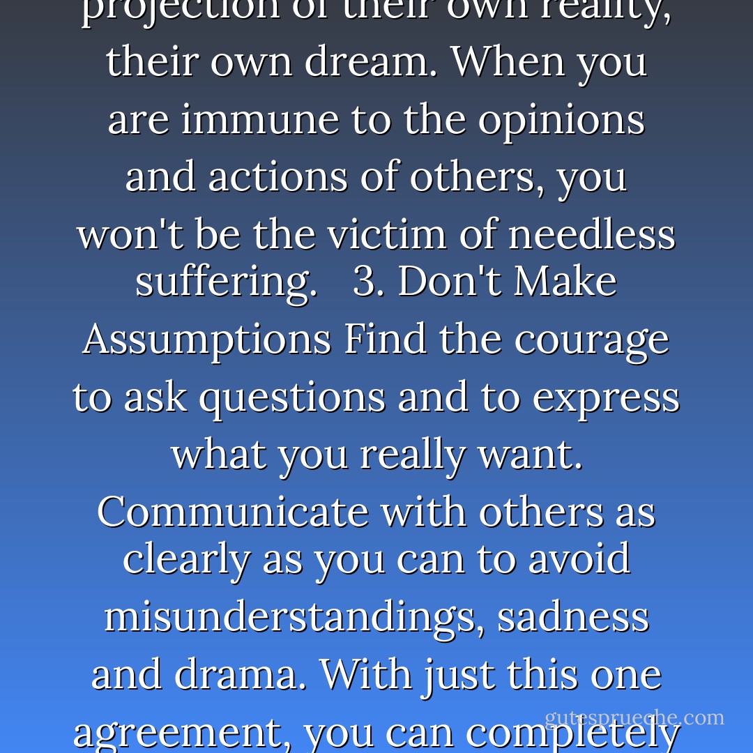 1. Be Impeccable With Your Word<br />Speak with integrity. Say only what you mean. Avoid using the word to speak against yourself or to gossip about others. Use the power of your word in the direction of truth and love. <br /><br />2. Don't Take Anything Personally<br />Nothing others do is because of you. What others say and do is a projection of their own reality, their own dream. When you are immune to the opinions and actions of others, you won't be the victim of needless suffering. <br /><br />3. Don't Make Assumptions<br />Find the courage to ask questions and to express what you really want. Communicate with others as clearly as you can to avoid misunderstandings, sadness and drama. With just this one agreement, you can completely transform your life. <br /><br />4. Always Do Your Best<br />Your best is going to change from moment to moment; it will be different when you are healthy as opposed to sick. Under any circumstance, simply do your best, and you will avoid self-judgment, self-abuse and regret. - Miguel Ruiz