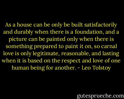 As a house can be only be built satisfactorily and durably when there is a foundation, and a picture can be painted only when there is something prepared to paint it on, so carnal love is only legitimate, reasonable, and lasting when it is based on the respect and love of one human being for another. - Leo Tolstoy