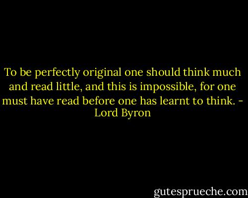 To be perfectly original one should think much and read little, and this is impossible, for one must have read before one has learnt to think. - Lord Byron