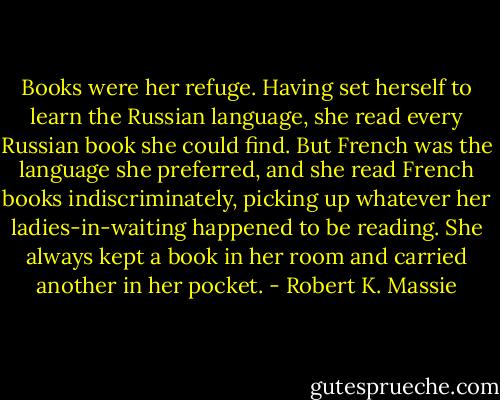 Books were her refuge. Having set herself to learn the Russian language, she read every Russian book she could find. But French was the language she preferred, and she read French books indiscriminately, picking up whatever her ladies-in-waiting happened to be reading. She always kept a book in her room and carried another in her pocket. - Robert K. Massie