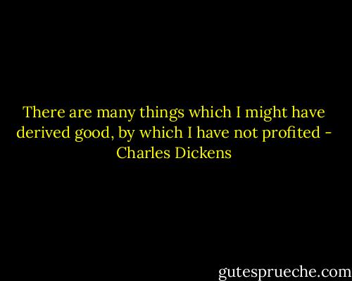 There are many things which I might have derived good, by which I have not profited - Charles Dickens