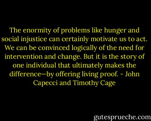 The enormity of problems like hunger and social injustice can certainly motivate us to act. We can be convinced logically of the need for intervention and change. But it is the story of one individual that ultimately makes the difference—by offering<br />living proof. - John Capecci and Timothy Cage