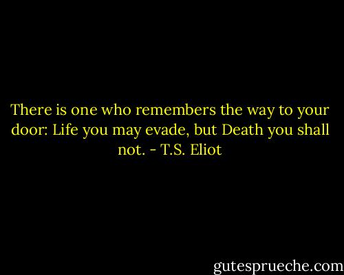 There is one who remembers the way to your door: Life you may evade, but Death you shall not. - T.S. Eliot