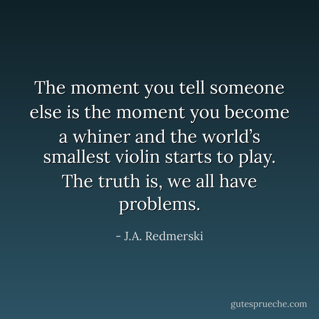The moment you tell someone else is the moment you become a whiner and the world’s smallest violin starts to play. The truth is, we all have problems. - J.A. Redmerski