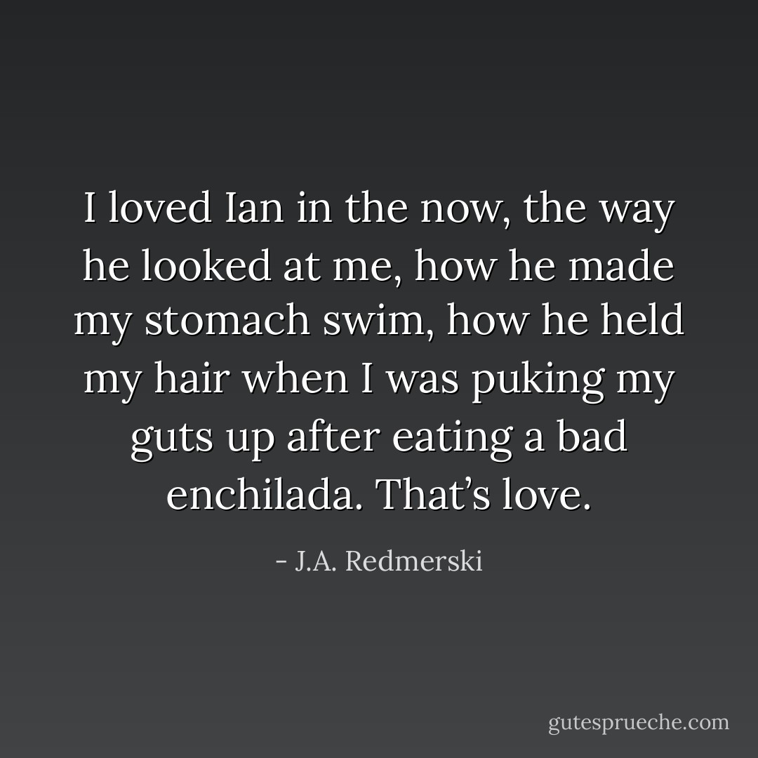 I loved Ian in the now, the way he looked at me, how he made my stomach swim, how he held my hair when I was puking my guts up after eating a bad enchilada. That’s love. - J.A. Redmerski