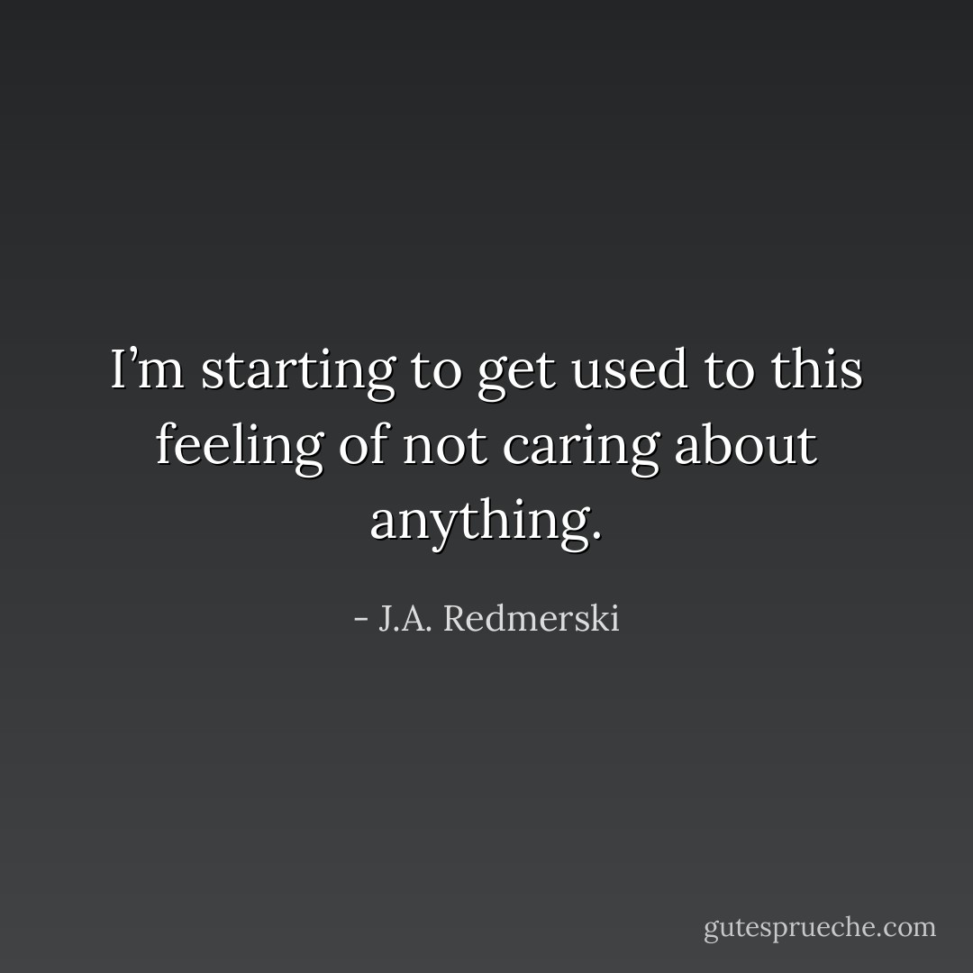 I’m starting to get used to this feeling of not caring about anything. - J.A. Redmerski