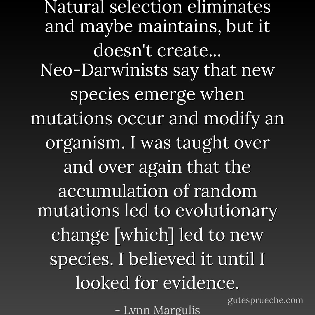 Natural selection eliminates and maybe maintains, but it doesn't create... Neo-Darwinists say that new species emerge when mutations occur and modify an organism. I was taught over and over again that the accumulation of random mutations led to evolutionary change [which] led to new species. I believed it until I looked for evidence. - Lynn Margulis