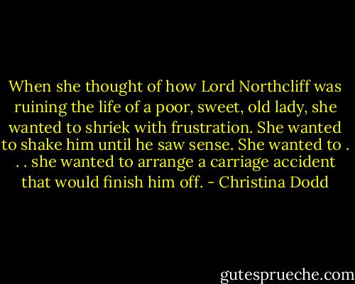When she thought of how Lord Northcliff was ruining the life of a poor, sweet, old lady, she wanted to shriek with frustration. She wanted to shake him until he saw sense. She wanted to . . . she wanted to arrange a carriage accident that would finish him off. - Christina Dodd