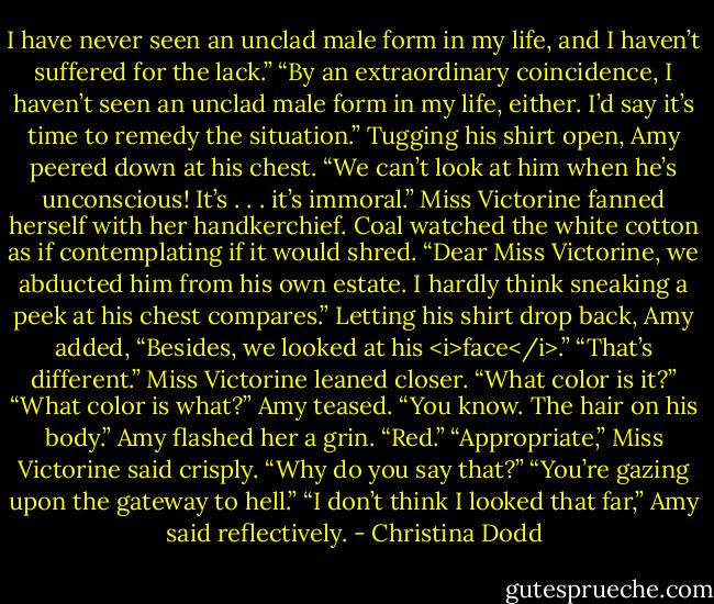 I have never seen an unclad male form in my life, and I haven’t suffered for the lack.”<br />“By an extraordinary coincidence, I haven’t seen an unclad male form in my life, either. I’d say it’s time to remedy the situation.” Tugging his shirt open, Amy peered down at his chest.<br />“We can’t look at him when he’s unconscious! It’s . . . it’s immoral.” Miss Victorine fanned herself with her handkerchief.<br />Coal watched the white cotton as if contemplating if it would shred.<br />“Dear Miss Victorine, we abducted him from his own estate. I hardly think sneaking a peek at his chest compares.” Letting his shirt drop back, Amy added, “Besides, we looked at his <i>face</i>.”<br />“That’s different.” Miss Victorine leaned closer. “What color is it?”<br />“What color is what?” Amy teased.<br />“You know. The hair on his body.”<br />Amy flashed her a grin. “Red.”<br />“Appropriate,” Miss Victorine said crisply.<br />“Why do you say that?”<br />“You’re gazing upon the gateway to hell.”<br />“I don’t think I looked that far,” Amy said reflectively. - Christina Dodd