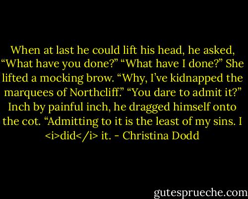 When at last he could lift his head, he asked, “What have you done?”<br />“What have I done?” She lifted a mocking brow. “Why, I’ve kidnapped the marquees of Northcliff.”<br />“You dare to admit it?” Inch by painful inch, he dragged himself onto the cot.<br />“Admitting to it is the least of my sins. I <i>did</i> it. - Christina Dodd