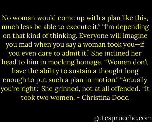 No woman would come up with a plan like this, much less be able to execute it.”<br />“I’m depending on that kind of thinking. Everyone will imagine you mad when you say a woman took you—if you even dare to admit it.” She inclined her head to him in mocking homage.<br />“Women don’t have the ability to sustain a thought long enough to put such a plan in motion.”<br />“Actually you’re right.” She grinned, not at all offended. “It took two women. - Christina Dodd