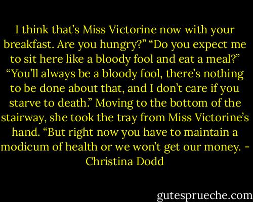I think that’s Miss Victorine now with your breakfast. Are you hungry?”<br />“Do you expect me to sit here like a bloody fool and eat a meal?”<br />“You’ll always be a bloody fool, there’s nothing to be done about that, and I don’t care if you starve to death.” Moving to the bottom of the stairway, she took the tray from Miss Victorine’s hand. “But right now you have to maintain a modicum of health or we won’t get our money. - Christina Dodd