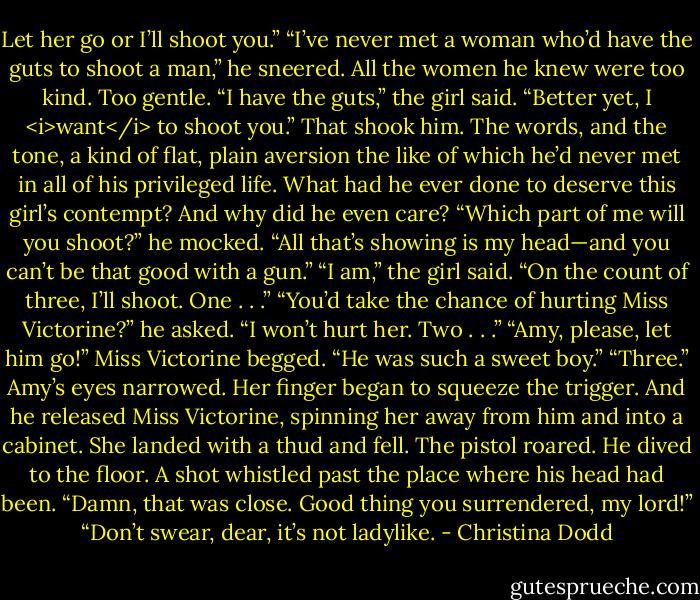 Let her go or I’ll shoot you.”<br />“I’ve never met a woman who’d have the guts to shoot a man,” he sneered. All the women he knew were too kind. Too gentle.<br />“I have the guts,” the girl said. “Better yet, I <i>want</i> to shoot you.”<br />That shook him. The words, and the tone, a kind of flat, plain aversion the like of which he’d never met in all of his privileged life. What had he ever done to deserve this girl’s contempt? And why did he even care? “Which part of me will you shoot?” he mocked. “All that’s showing is my head—and you can’t be that good with a gun.”<br />“I am,” the girl said. “On the count of three, I’ll shoot. One . . .”<br />“You’d take the chance of hurting Miss Victorine?” he asked.<br />“I won’t hurt her. Two . . .”<br />“Amy, please, let him go!” Miss Victorine begged. “He was such a sweet boy.”<br />“Three.” Amy’s eyes narrowed. Her finger began to squeeze the trigger.<br />And he released Miss Victorine, spinning her away from him and into a cabinet.<br />She landed with a thud and fell. The pistol roared.<br />He dived to the floor.<br />A shot whistled past the place where his head had been.<br />“Damn, that was close. Good thing you surrendered, my lord!”<br />“Don’t swear, dear, it’s not ladylike. - Christina Dodd