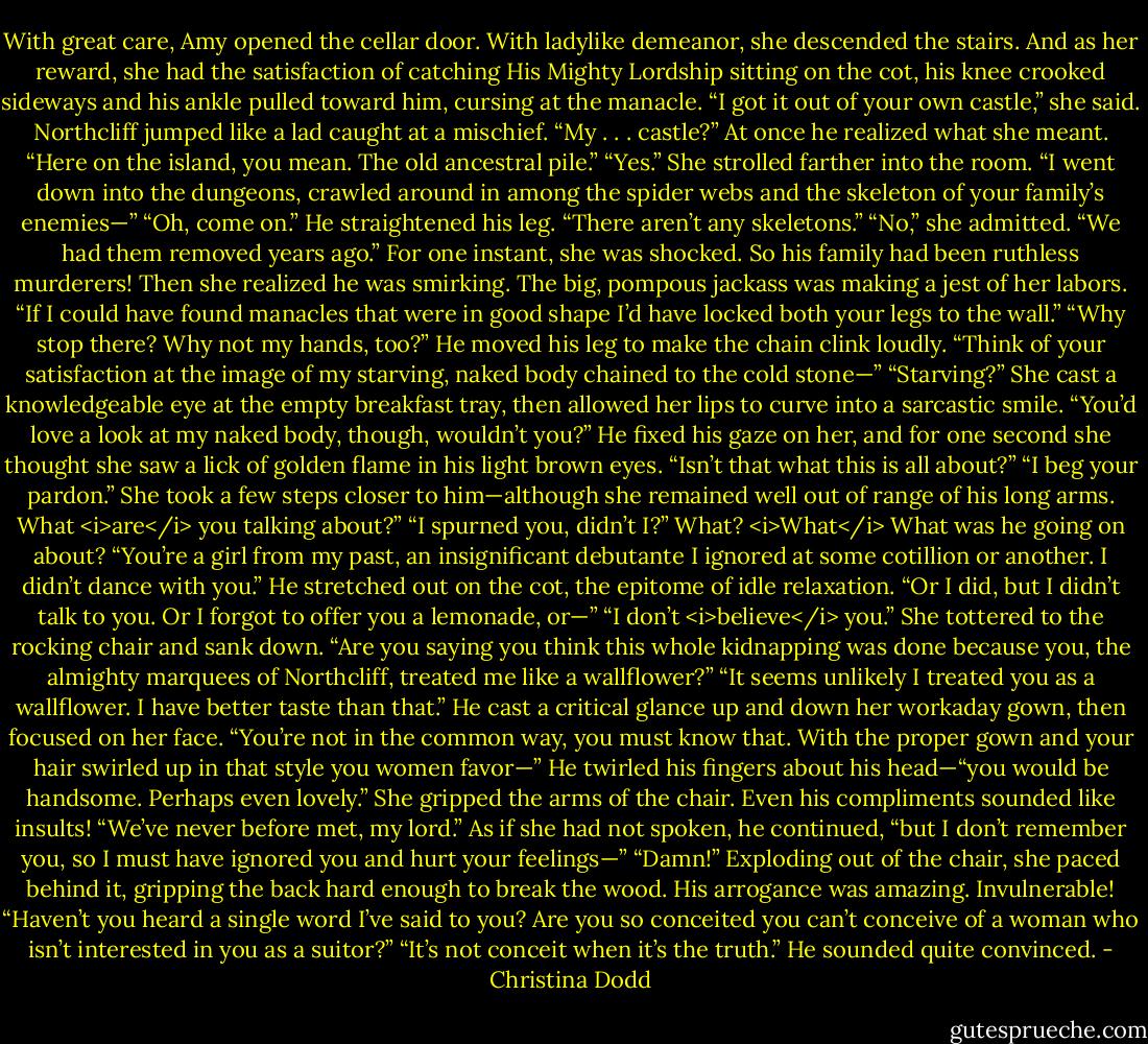 With great care, Amy opened the cellar door.<br />With ladylike demeanor, she descended the stairs. And as her reward, she had the satisfaction of catching His Mighty Lordship sitting on the cot, his knee crooked sideways and his ankle pulled toward him, cursing at the manacle.<br />“I got it out of your own castle,” she said.<br />Northcliff jumped like a lad caught at a mischief. “My . . . castle?” At once he realized what she meant. “Here on the island, you mean. The old ancestral pile.”<br />“Yes.” She strolled farther into the room. “I went down into the dungeons, crawled around in among the spider webs and the skeleton of your family’s enemies—”<br />“Oh, come on.” He straightened his leg. “There aren’t any skeletons.”<br />“No,” she admitted.<br />“We had them removed years ago.”<br />For one instant, she was shocked. So his family had been ruthless murderers! Then she realized he was smirking. The big, pompous jackass was making a jest of her labors. “If I could have found manacles that were in good shape I’d have locked both your legs to the wall.”<br />“Why stop there? Why not my hands, too?” He moved his leg to make the chain clink loudly. “Think of your satisfaction at the image of my starving, naked body chained to the cold stone—”<br />“Starving?” She cast a knowledgeable eye at the empty breakfast tray, then allowed her lips to curve into a sarcastic smile.<br />“You’d love a look at my naked body, though, wouldn’t you?” He fixed his gaze on her, and for one second she thought she saw a lick of golden flame in his light brown eyes. “Isn’t that what this is all about?”<br />“I beg your pardon.” She took a few steps closer to him—although she remained well out of range of his long arms. What <i>are</i> you talking about?”<br />“I spurned you, didn’t I?”<br />What? <i>What</i> What was he going on about?<br />“You’re a girl from my past, an insignificant debutante I ignored at some cotillion or another. I didn’t dance with you.” He stretched out on the cot, the epitome of idle relaxation. “Or I did, but I didn’t talk to you. Or I forgot to offer you a lemonade, or—”<br />“I don’t <i>believe</i> you.” She tottered to the rocking chair and sank down. “Are you saying you think this whole kidnapping was done because you, the almighty marquees of Northcliff, treated me like a wallflower?”<br />“It seems unlikely I treated you as a wallflower. I have better taste than that.” He cast a critical glance up and down her workaday gown, then focused on her face. “You’re not in the common way, you must know that. With the proper gown and your hair swirled up in that style you women favor—” He twirled his fingers about his head—“you would be handsome. Perhaps even lovely.”<br />She gripped the arms of the chair. Even his compliments sounded like insults! “We’ve never before met, my lord.”<br />As if she had not spoken, he continued, “but I don’t remember you, so I must have ignored you and hurt your feelings—”<br />“Damn!” Exploding out of the chair, she paced behind it, gripping the back hard enough to break the wood. His arrogance was amazing. Invulnerable! “Haven’t you heard a single word I’ve said to you? Are you so conceited you can’t conceive of a woman who isn’t interested in you as a suitor?”<br />“It’s not conceit when it’s the truth.” He sounded quite convinced. - Christina Dodd