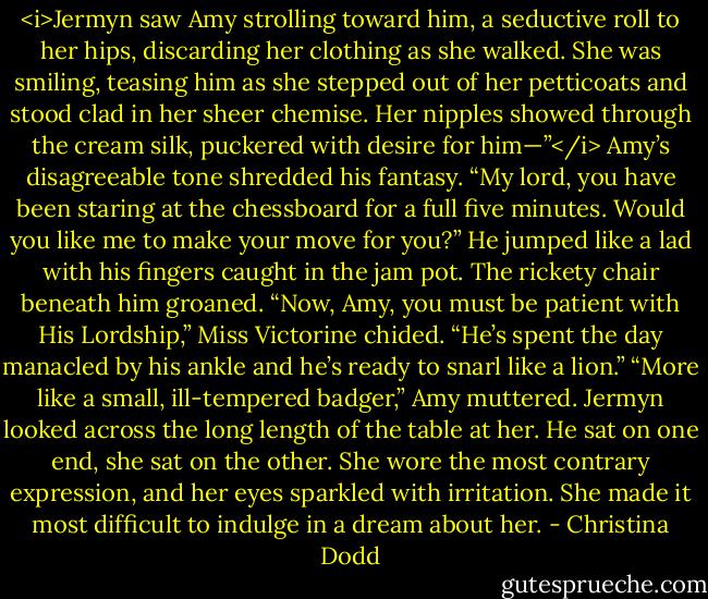 <i>Jermyn saw Amy strolling toward him, a seductive roll to her hips, discarding her clothing as she walked. She was smiling, teasing him as she stepped out of her petticoats and stood clad in her sheer chemise. Her nipples showed through the cream silk, puckered with desire for him—”</i><br />Amy’s disagreeable tone shredded his fantasy. “My lord, you have been staring at the chessboard for a full five minutes. Would you like me to make your move for you?”<br />He jumped like a lad with his fingers caught in the jam pot. The rickety chair beneath him groaned.<br />“Now, Amy, you must be patient with His Lordship,” Miss Victorine chided. “He’s spent the day manacled by his ankle and he’s ready to snarl like a lion.”<br />“More like a small, ill-tempered badger,” Amy muttered.<br />Jermyn looked across the long length of the table at her. He sat on one end, she sat on the other. She wore the most contrary expression, and her eyes sparkled with irritation. She made it most difficult to indulge in a dream about her. - Christina Dodd