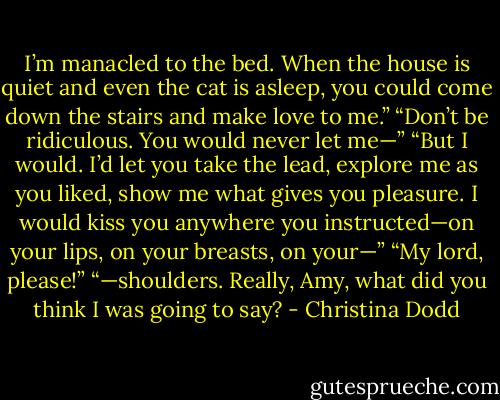 I’m manacled to the bed. When the house is quiet and even the cat is asleep, you could come down the stairs and make love to me.”<br />“Don’t be ridiculous. You would never let me—”<br />“But I would. I’d let you take the lead, explore me as you liked, show me what gives you pleasure. I would kiss you anywhere you instructed—on your lips, on your breasts, on your—”<br />“My lord, please!”<br />“—shoulders. Really, Amy, what did you think I was going to say? - Christina Dodd