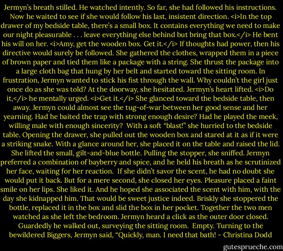 Jermyn’s breath stilled. He watched intently. So far, she had followed his instructions. Now he waited to see if she would follow his last, insistent direction.<br /><i>In the top drawer of my bedside table, there’s a small box. It contains everything we need to make our night pleasurable . . . leave everything else behind but bring that box.</i><br />He bent his will on her.<br /><i>Amy, get the wooden box. Get it.</i> If thoughts had power, then his directive would surely be followed.<br />She gathered the clothes, wrapped them in a piece of brown paper and tied them like a package with a string. She thrust the package into a large cloth bag that hung by her belt and started toward the sitting room.<br />In frustration, Jermyn wanted to stick his fist through the wall.<br />Why couldn’t the girl just once do as she was told?<br />At the doorway, she hesitated.<br />Jermyn’s heart lifted. <i>Do it,</i> he mentally urged. <i>Get it.</i> She glanced toward the bedside table, then away. Jermyn could almost see the tug-of-war between her good sense and her yearning.<br />Had he baited the trap with strong enough desire? Had he played the meek, willing male with enough sincerity? <br />With a soft “blast!” she hurried to the bedside table. Opening the drawer, she pulled out the wooden box and stared at it as if it were a striking snake.<br />With a glance around her, she placed it on the table and raised the lid. She lifted the small, gilt-and-blue bottle. Pulling the stopper, she sniffed.<br />Jermyn preferred a combination of bayberry and spice, and he held his breath as he scrutinized her face, waiting for her reaction. <br />If she didn’t savor the scent, he had no doubt she would put it back.<br />But for a mere second, she closed her eyes. Pleasure placed a faint smile on her lips.<br />She liked it.<br />And he hoped she associated the scent with him, with the day she kidnapped him. That would be sweet justice indeed.<br />Briskly she stoppered the bottle, replaced it in the box and slid the box in her pocket.<br />Together the two men watched as she left the bedroom. Jermyn heard a click as the outer door closed. Guardedly he walked out, surveying the sitting room. <br />Empty.<br />Turning to the bewildered Biggers, Jermyn said, “Quickly, man. I need that bath! - Christina Dodd
