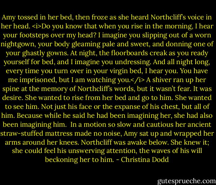 Amy tossed in her bed, then froze as she heard Northcliff’s voice in her head. <i>Do you know that when you rise in the morning, I hear your footsteps over my head? I imagine you slipping out of a worn nightgown, your body gleaming pale and sweet, and donning one of your ghastly gowns. At night, the floorboards creak as you ready yourself for bed, and I imagine you undressing. And all night long, every time you turn over in your virgin bed, I hear you. You have me imprisoned, but I am watching you.</i><br />A shiver ran up her spine at the memory of Northcliff’s words, but it wasn’t fear. It was desire. She wanted to rise from her bed and go to him. She wanted to see him. Not just his face or the expanse of his chest, but all of him. Because while he said he had been imagining her, she had also been imagining him. <br />In a motion so slow and cautious her ancient straw-stuffed mattress made no noise, Amy sat up and wrapped her arms around her knees.<br />Northcliff was awake below. She knew it; she could feel his unswerving attention, the waves of his will beckoning her to him. - Christina Dodd