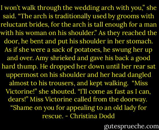 I won’t walk through the wedding arch with you,” she said.<br />“The arch is traditionally used by grooms with reluctant brides, for the arch is tall enough for a man with his woman on his shoulder.”<br />As they reached the door, he bent and put his shoulder in her stomach. As if she were a sack of potatoes, he swung her up and over. Amy shrieked and gave his back a good hard thump.<br />He dropped her down until her rear sat uppermost on his shoulder and her head dangled almost to his trousers, and kept walking. <br />“Miss Victorine!” she shouted.<br />“I’ll come as fast as I can, dears!” Miss Victorine called from the doorway. <br />“Shame on you for appealing to an old lady for rescue. - Christina Dodd