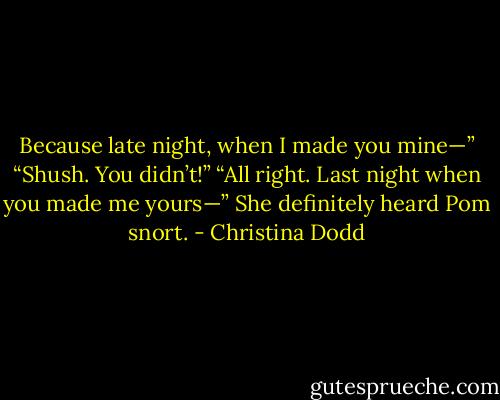 Because late night, when I made you mine—”<br />“Shush. You didn’t!”<br />“All right. Last night when you made me yours—”<br />She definitely heard Pom snort. - Christina Dodd