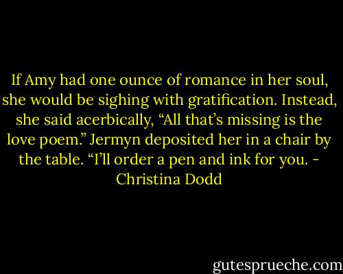 If Amy had one ounce of romance in her soul, she would be sighing with gratification. Instead, she said acerbically, “All that’s missing is the love poem.”<br />Jermyn deposited her in a chair by the table. “I’ll order a pen and ink for you. - Christina Dodd