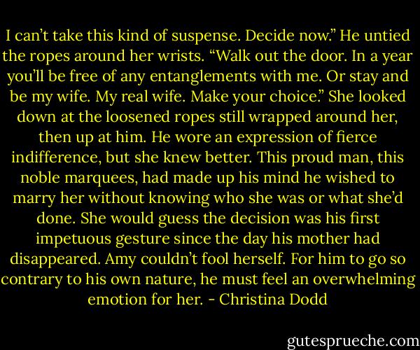I can’t take this kind of suspense. Decide now.” He untied the ropes around her wrists. “Walk out the door. In a year you’ll be free of any entanglements with me. Or stay and be my wife. My real wife. Make your choice.”<br />She looked down at the loosened ropes still wrapped around her, then up at him.<br />He wore an expression of fierce indifference, but she knew better. This proud man, this noble marquees, had made up his mind he wished to marry her without knowing who she was or what she’d done. She would guess the decision was his first impetuous gesture since the day his mother had disappeared.<br />Amy couldn’t fool herself. For him to go so contrary to his own nature, he must feel an overwhelming emotion for her. - Christina Dodd