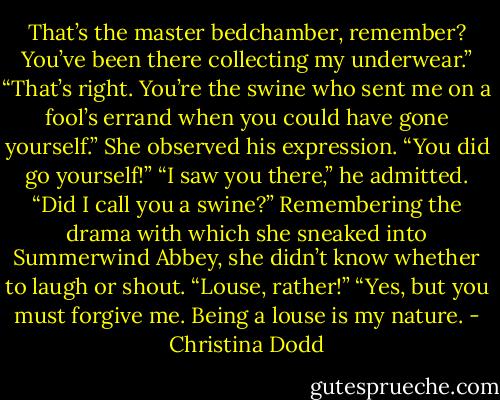 That’s the master bedchamber, remember? You’ve been there collecting my underwear.”<br />“That’s right. You’re the swine who sent me on a fool’s errand when you could have gone yourself.” She observed his expression. “You did go yourself!”<br />“I saw you there,” he admitted.<br />“Did I call you a swine?”<br />Remembering the drama with which she sneaked into Summerwind Abbey, she didn’t know whether to laugh or shout. “Louse, rather!”<br />“Yes, but you must forgive me. Being a louse is my nature. - Christina Dodd