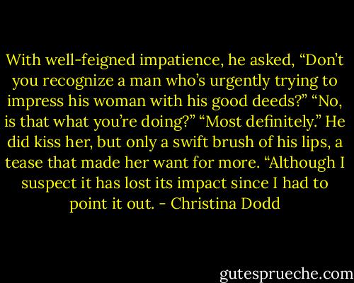 With well-feigned impatience, he asked, “Don’t you recognize a man who’s urgently trying to impress his woman with his good deeds?”<br />“No, is that what you’re doing?”<br />“Most definitely.” He did kiss her, but only a swift brush of his lips, a tease that made her want for more. “Although I suspect it has lost its impact since I had to point it out. - Christina Dodd