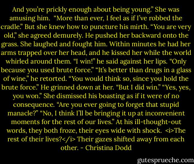 And you’re prickly enough about being young.”<br />She was amusing him. <br />“More than ever, I feel as if I’ve robbed the cradle.”<br />But she knew how to puncture his mirth. “You are very old,” she agreed demurely.<br />He pushed her backward onto the grass.<br />She laughed and fought him. Within minutes he had her arms trapped over her head, and he kissed her while the world whirled around them. “I win!” he said against her lips.<br />“Only because you used brute force.”<br />“It’s better than drugs in a glass of wine,” he retorted.<br />“You would think so, since you hold the brute force.”<br />He grinned down at her. “But I did win.”<br />“Yes, yes, you won.” She dismissed his boasting as if it were of no consequence. “Are you ever going to forget that stupid manacle?”<br />“No, I think I’ll be bringing it up at inconvenient moments for the rest of our lives.”<br />At his ill-thought-out words, they both froze, their eyes wide with shock. <br /><i>The rest of their lives?</i><br />Their gazes shifted away from each other. - Christina Dodd