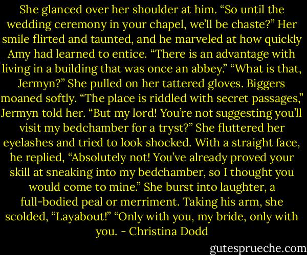 She glanced over her shoulder at him. “So until the wedding ceremony in your chapel, we’ll be chaste?”<br />Her smile flirted and taunted, and he marveled at how quickly Amy had learned to entice. “There is an advantage with living in a building that was once an abbey.”<br />“What is that, Jermyn?” She pulled on her tattered gloves.<br />Biggers moaned softly. “The place is riddled with secret passages,” Jermyn told her.<br />“But my lord! You’re not suggesting you’ll visit my bedchamber for a tryst?” She fluttered her eyelashes and tried to look shocked.<br />With a straight face, he replied, “Absolutely not! You’ve already proved your skill at sneaking into my bedchamber, so I thought you would come to mine.”<br />She burst into laughter, a full-bodied peal or merriment. Taking his arm, she scolded, “Layabout!”<br />“Only with you, my bride, only with you. - Christina Dodd