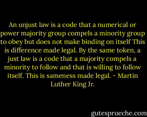 An unjust law is a code that a numerical or power majority group compels a minority group to obey but does not make binding on itself This is difference made legal. By the same token, a just law is a code that a majority compels a minority to follow and that is willing to follow itself. This is sameness made legal. - Martin Luther King Jr.