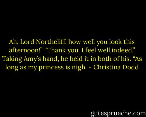 Ah, Lord Northcliff, how well you look this afternoon!”<br />“Thank you. I feel well indeed.”<br />Taking Amy’s hand, he held it in both of his. “As long as my princess is nigh. - Christina Dodd
