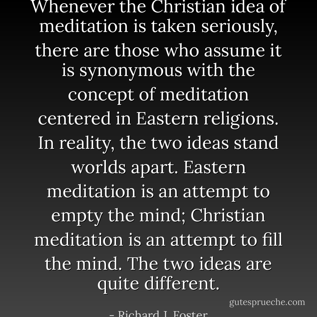 Whenever the Christian idea of meditation is taken seriously, there are those who assume it is synonymous with the concept of meditation centered in Eastern religions. In reality, the two ideas stand worlds apart. Eastern meditation is an attempt to empty the mind; Christian meditation is an attempt to fill the mind. The two ideas are quite different. - Richard J. Foster