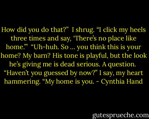 How did you do that?” <br />I shrug. “I click my heels three times and say, ‘There’s no place like home.’” <br />“Uh-huh. So … you think this is your home? My barn? His tone is playful, but the look he’s giving me is dead serious. A question. <br />“Haven’t you guessed by now?” I say, my heart hammering. “My home is you. - Cynthia Hand