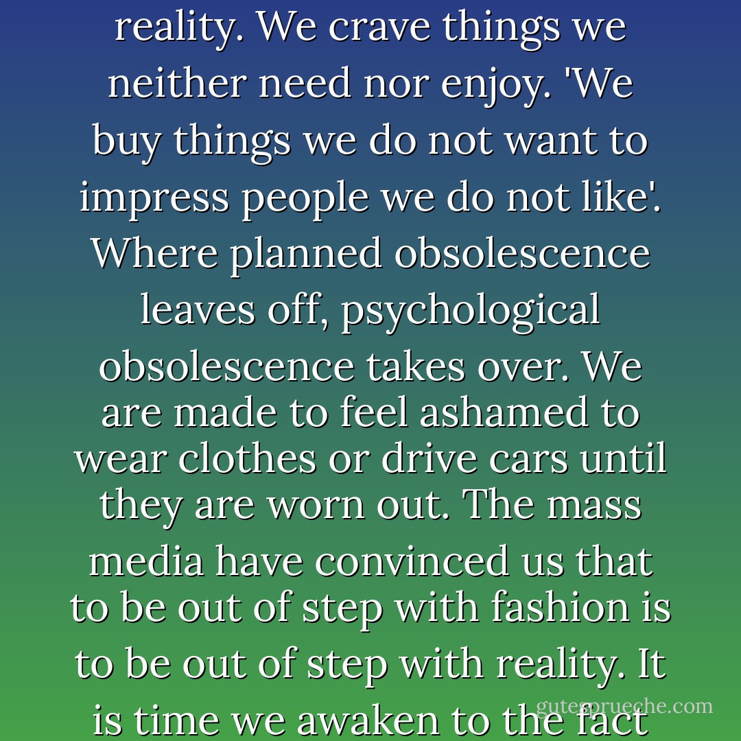 Because we lack a divine Center our need for security has led us into an insane attachment to things. We really must understand that the lust for affluence in contemporary society is psychotic. It is psychotic because it has completely lost touch with reality. We crave things we neither need nor enjoy. 'We buy things we do not want to impress people we do not like'. Where planned obsolescence leaves off, psychological obsolescence takes over. We are made to feel ashamed to wear clothes or drive cars until they are worn out. The mass media have convinced us that to be out of step with fashion is to be out of step with reality. It is time we awaken to the fact that conformity to a sick society is to be sick. Until we see how unbalanced our culture has become at this point, we will not be able to deal with the mammon spirit within ourselves nor will we desire Christian simplicity. - Richard J. Foster