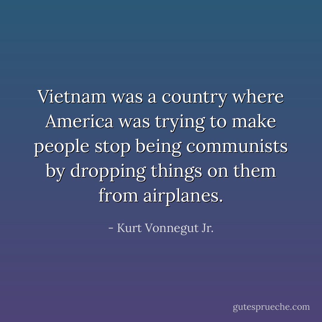 Vietnam was a country where America was trying to make people stop being communists by dropping things on them from airplanes. - Kurt Vonnegut Jr.