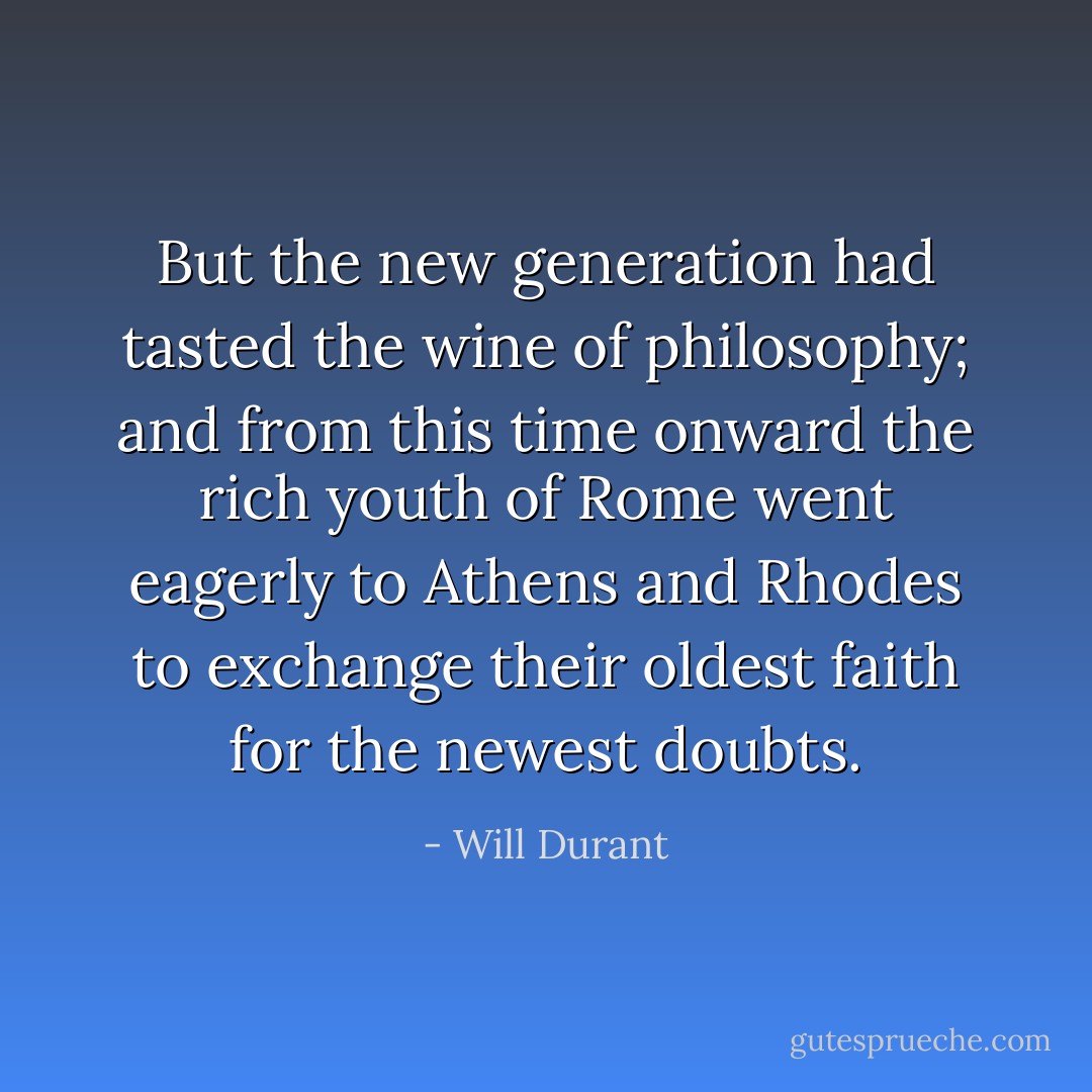 But the new generation had tasted the wine of philosophy; and from this time onward the rich youth of Rome went eagerly to Athens and Rhodes to exchange their oldest faith for the newest doubts. - Will Durant