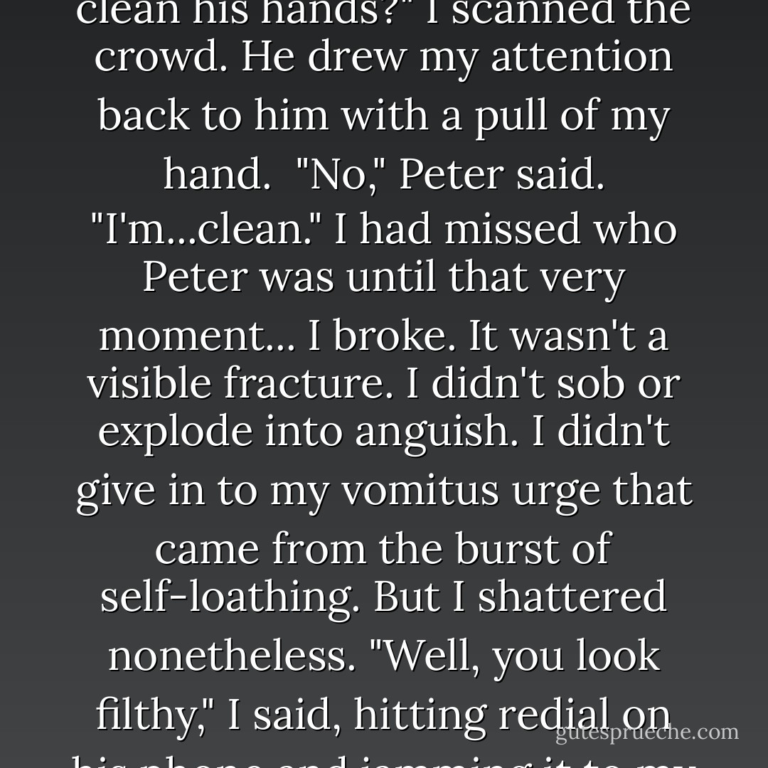 Clean," Peter said.<br />"Can I get a water bottle or something to clean his hands?" I scanned the crowd. He drew my attention back to him with a pull of my hand. <br />"No," Peter said. "I'm...clean."<br />I had missed who Peter was until that very moment...<br />I broke. It wasn't a visible fracture. I didn't sob or explode into anguish. I didn't give in to my vomitus urge that came from the burst of self-loathing. But I shattered nonetheless.<br />"Well, you look filthy," I said, hitting redial on his phone and jamming it to my ear. - Dani Alexander