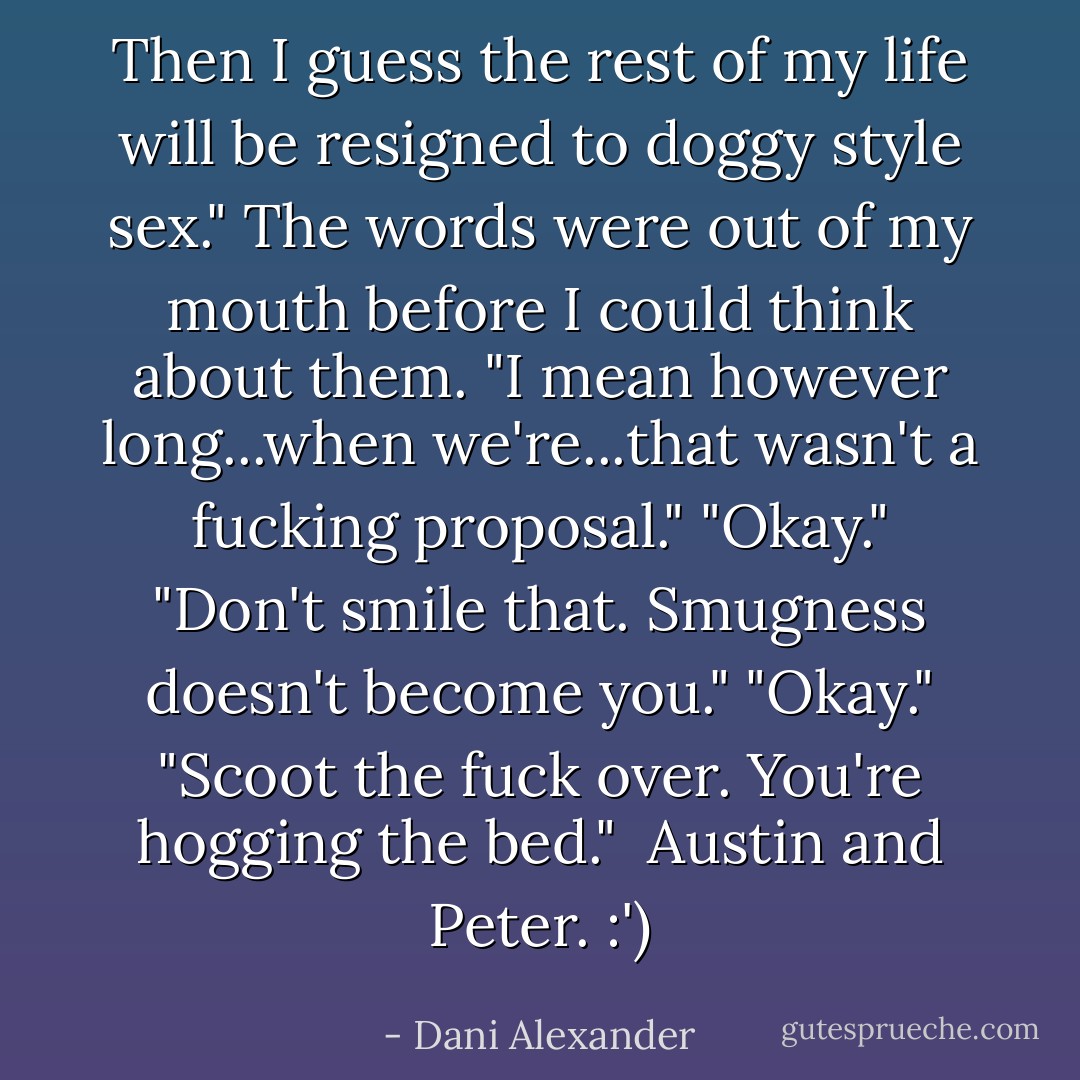 Then I guess the rest of my life will be resigned to doggy style sex." The words were out of my mouth before I could think about them. "I mean however long...when we're...that wasn't a fucking proposal."<br />"Okay."<br />"Don't smile that. Smugness doesn't become you."<br />"Okay."<br />"Scoot the fuck over. You're hogging the bed."<br /><br />Austin and Peter. :') - Dani Alexander