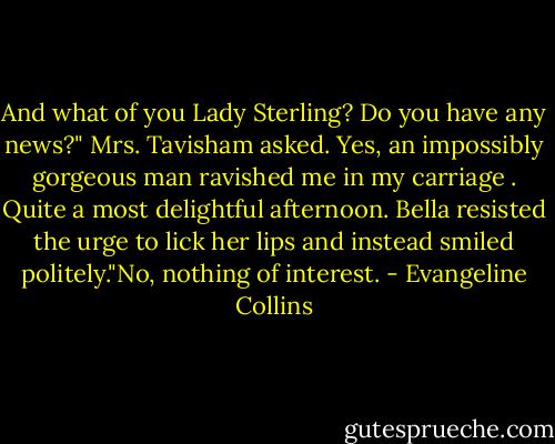 And what of you Lady Sterling? Do you have any news?" Mrs. Tavisham asked.<br />Yes, an impossibly gorgeous man ravished me in my carriage . Quite a most delightful afternoon. Bella resisted the urge to lick her lips and instead smiled politely."No, nothing of interest. - Evangeline Collins