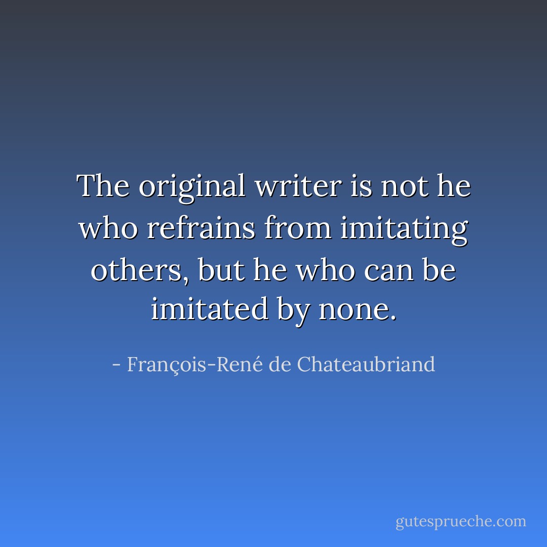 The original writer is not he who refrains from imitating others, but he who can be imitated by none. - François-René de Chateaubriand