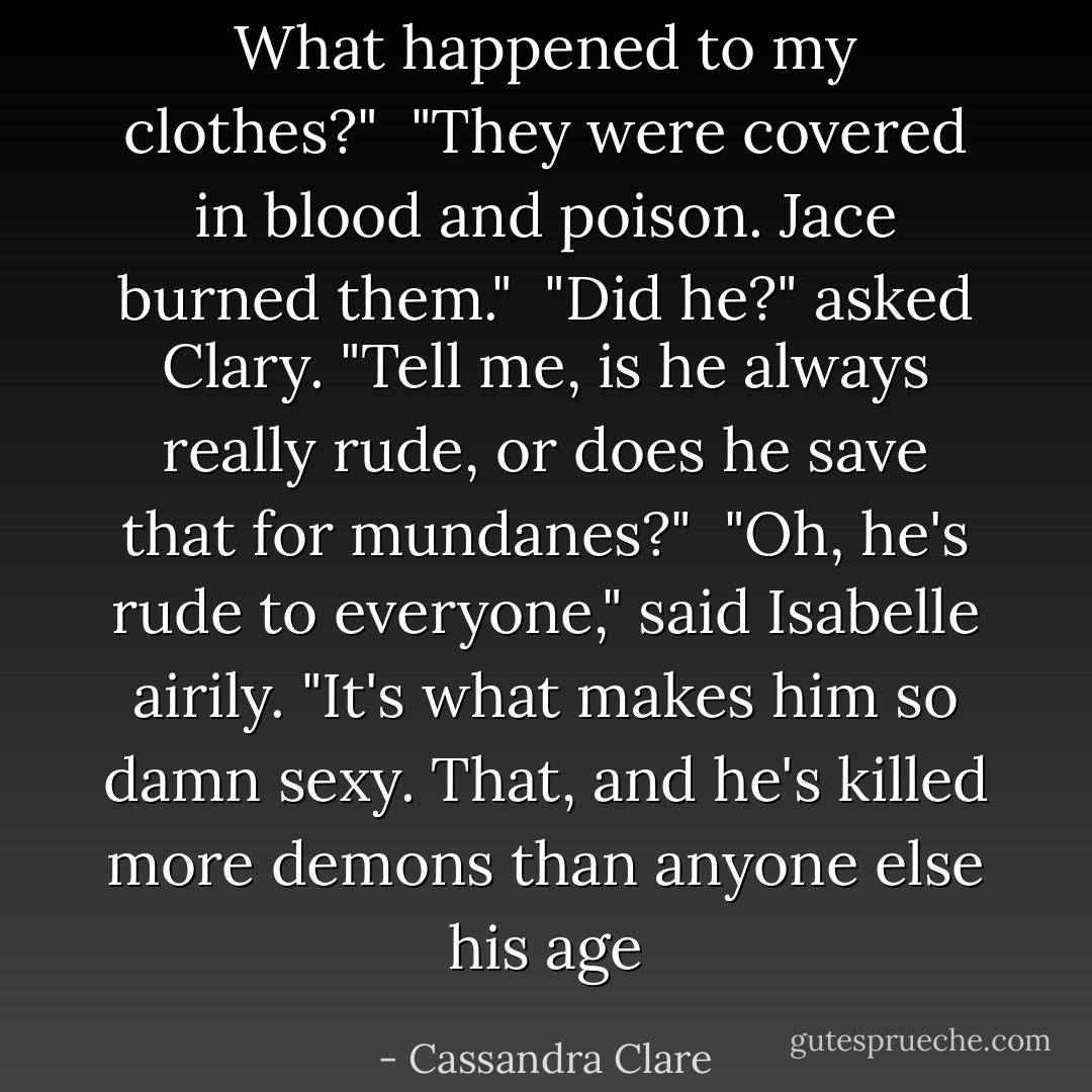 What happened to my clothes?"<br /><br />"They were covered in blood and poison. Jace burned them."<br /><br />"Did he?" asked Clary. "Tell me, is he always really rude, or does he save that for mundanes?"<br /><br />"Oh, he's rude to everyone," said Isabelle airily. "It's what makes him so damn sexy. That, and he's killed more demons than anyone else his age - Cassandra Clare