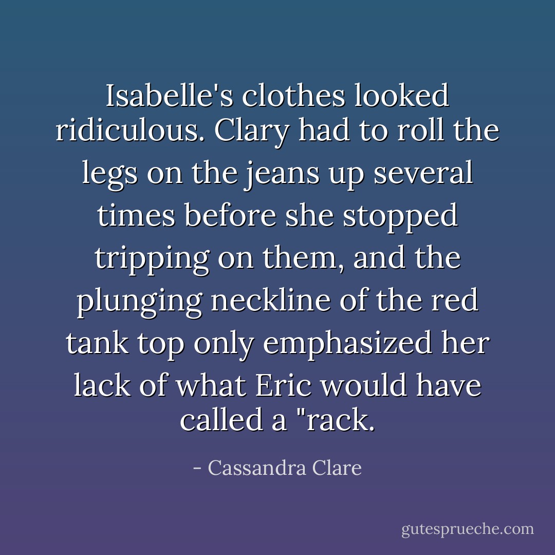 Isabelle's clothes looked ridiculous. Clary had to roll the legs on the jeans up several times before she stopped tripping on them, and the plunging neckline of the red tank top only emphasized her lack of what Eric would have called a "rack. - Cassandra Clare